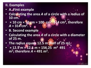 II. Examples
• A. First example
• Calculating the area A of a circle with a radius of
   10 cm.
• × 10 cm × 10 cm = 100 cm² 314 cm², therefore
   A = 314 cm².
• B. Second example
• Calculating the area A of a circle with a diameter
   of 25 m.
• The radius equals 12.5 m (half of 25 m).
• × 12.5 m × 12.5 m = 156.25 m2 491
   m2, therefore A = 491 m2.
 