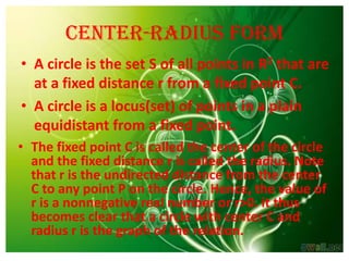 Center-radius form
• A circle is the set S of all points in R2 that are
  at a fixed distance r from a fixed point C.
• A circle is a locus(set) of points in a plain
  equidistant from a fixed point.
• The fixed point C is called the center of the circle
  and the fixed distance r is called the radius. Note
  that r is the undirected distance from the center
  C to any point P on the circle. Hence, the value of
  r is a nonnegative real number or r>0. it thus
  becomes clear that a circle with center C and
  radius r is the graph of the relation.
 