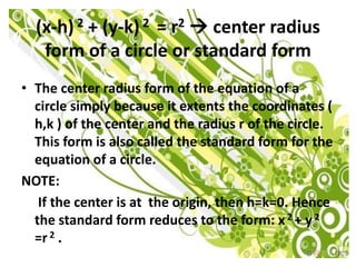 (x-h) 2 + (y-k) 2 = r2  center radius
   form of a circle or standard form
• The center radius form of the equation of a
  circle simply because it extents the coordinates (
  h,k ) of the center and the radius r of the circle.
  This form is also called the standard form for the
  equation of a circle.
NOTE:
   If the center is at the origin, then h=k=0. Hence
  the standard form reduces to the form: x 2 + y 2
  =r 2 .
 