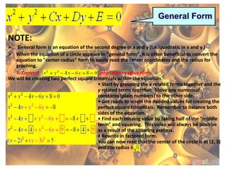 NOTE:
 General form is an equation of the second degree in x and y (i.e. quadratic in x and y.)
 When the equation of a circle appears in "general form", it is often beneficial to convert the
   equation to "center-radius" form to easily read the center coordinates and the radius for
   graphing.
   1. Convert                             into center-radius form.
We will be creating two perfect square trinomials within the equation.
                                         • Start by grouping the x related terms together and the
                                         y related terms together. Move any numerical
                                         constants (plain numbers) to the other side.
                                         • Get ready to insert the needed values for creating the
                                         perfect square trinomials. Remember to balance both
                                         sides of the equation.
                                         • Find each missing value by taking half of the "middle
                                         term" and squaring. This value will always be positive
                                         as a result of the squaring process.
                                         • Rewrite in factored form.
                                         You can now read that the center of the circle is at (2, 3)
                                         and the radius is
 