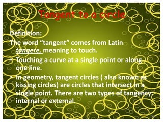 Tangent to a circle
Definition:
The word “tangent” comes from Latin
  tangere, meaning to touch.
• Touching a curve at a single point or along
  one line.
• In geometry, tangent circles ( also known as
  kissing circles) are circles that intersect in a
  single point. There are two types of tangency:
  internal or external.
 