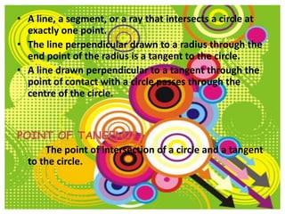 • A line, a segment, or a ray that intersects a circle at
  exactly one point.
• The line perpendicular drawn to a radius through the
  end point of the radius is a tangent to the circle.
• A line drawn perpendicular to a tangent through the
  point of contact with a circle passes through the
  centre of the circle.


POINT OF TANGENCY:
      The point of intersection of a circle and a tangent
  to the circle.
 