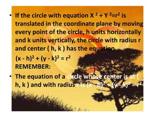 • If the circle with equation X 2 + Y 2=r2 is
  translated in the coordinate plane by moving
  every point of the circle, h units horizontally
  and k units vertically, the circle with radius r
  and center ( h, k ) has the equation
  (x - h)2 + (y - k)2 = r2
  REMEMBER:
• The equation of a circle whose center is at (
  h, k ) and with radius r is (x - h)2 + (y - k)2 = r2
 