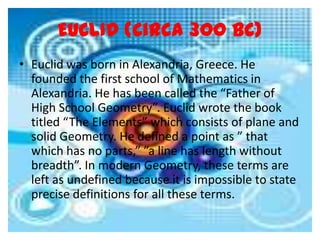 EUCLID (Circa 300 BC)
• Euclid was born in Alexandria, Greece. He
  founded the first school of Mathematics in
  Alexandria. He has been called the “Father of
  High School Geometry”. Euclid wrote the book
  titled “The Elements” which consists of plane and
  solid Geometry. He defined a point as ” that
  which has no parts,” ”a line has length without
  breadth”. In modern Geometry, these terms are
  left as undefined because it is impossible to state
  precise definitions for all these terms.
 
