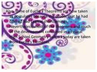Also, some of Euclid’s Theorems are now taken
  as postulates because the proofs that he had
  offered had Logical shortcomings.
  Nevertheless, most of the theorems and much
  of the development contained in a typical
  High School Geometry subject today are taken
  from Euclid’s Elements.
 