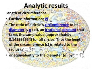 Analytic results
Length of circumference
• Further information: Pi
• The ratio of a circle's circumference to its
  diameter is π (pi), an irrational constant that
  takes the same value (approximately
  3.141592654) for all circles. Thus the length
  of the circumference (c) is related to the
  radius (r) by
• or equivalently to the diameter (d) by
 