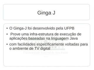 Ginga J

●   O Ginga-J foi desenvolvido pela UFPB
●   Prove uma infra-estrutura de execução de
    aplicações baseadas na linguagem Java
●   com facilidades especificamente voltadas para
    o ambiente de TV digital
 