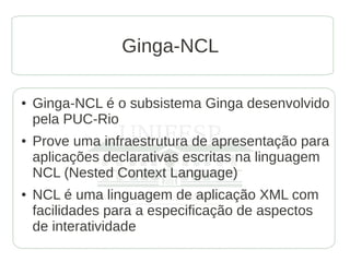 Ginga-NCL

●   Ginga-NCL é o subsistema Ginga desenvolvido
    pela PUC-Rio
●   Prove uma infraestrutura de apresentação para
    aplicações declarativas escritas na linguagem
    NCL (Nested Context Language)
●   NCL é uma linguagem de aplicação XML com
    facilidades para a especificação de aspectos
    de interatividade
 