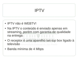 IPTV

●   IPTV não é WEBTV!
●   Na IPTV o conteúdo é enviado apenas em
    streaming, porém com garantia de qualidade
    na entrega
●   O receptor é uma aparelho set-top box ligado à
    televisão
●   Banda mínima de 4 Mbps
 