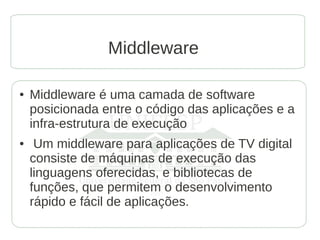 Middleware

●   Middleware é uma camada de software
    posicionada entre o código das aplicações e a
    infra-estrutura de execução
●    Um middleware para aplicações de TV digital
    consiste de máquinas de execução das
    linguagens oferecidas, e bibliotecas de
    funções, que permitem o desenvolvimento
    rápido e fácil de aplicações.
 