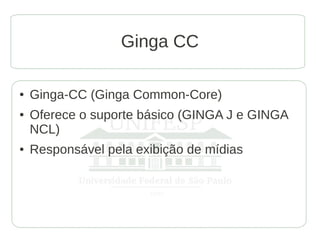 Ginga CC

●   Ginga-CC (Ginga Common-Core)
●   Oferece o suporte básico (GINGA J e GINGA
    NCL)
●   Responsável pela exibição de mídias
 