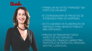 • TRABALHA NO HOTEL“PARADISE” EM
PORTO DE GALINHAS
• É COORDENADORA DE PROJETOS DE
ATIVIDADES PARA OS HÓSPEDES
• ESTÁ CUIDANDO DA ELABORAÇÃO
DE SERVIÇOS PARA UM NOVO
PÚBLICO (MELHOR IDADE)
• PRECISA DE PENSAR EM TODOS
ASPECTOS DOS SERVIÇOS
(OPERAÇÃO, FINANÇAS, MARKETING,
PORTFÓLIO DE PRODUTOS,
PESSOAS, GESTÃO, LOGÍSTICA)
Claúdia
 