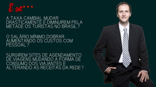 A TAXA CAMBIAL MUDAR
DRASTICAMENTE E DIMINUIREM
PELA METADE OS TURISTAS NO
BRASIL?
O SALÁRIO MÍNIMO DOBRAR
AUMENTANDO OS CUSTOS COM
PESSOAL?
SURGIREM SITES DE AGENDAMENTO
DE VIAGENS MUDANDO A FORMA DE
CONSUMO DOS VIAJANTES E
ALTERANDO AS RECEITAS DA REDE?
E se…
 