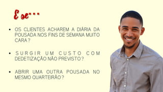  OS CLIENTES ACHAREM A DIÁRIA DA
POUSADA NOS FINS DE SEMANA
MUITO CARA?
 SURGIR UM CUSTO COM
DEDETIZAÇÃO NÃO PREVISTO?
 ABRIR UMA OUTRA POUSADA NO
MESMO QUARTEIRÃO?
E se…
 