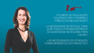 • OS MEIOS DE DIVULGAÇÃO
UTILIZADOS NÃO ATRAIREM O
PÚBLICO DA MELHOR IDADE?
• A NECESSIDADE DE PESSOAL PARA
ESSE PÚBLICO FOR BEM DIFERENTE
DA QUANTIDADE NECESSÁRIA PARA
CASAIS?
• AS NECESSIDADES DE ATIVIDADES
FOREM DIFERENTES DAS
PREVISTAS?
E se…
 