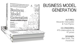 BUSINESS MODEL
GENERATION
AUTORES:
Alexander Osterwalder
& Yves Pigneur
CO-CRIADORES:
470 colaboradores de
47 países
DESIGNER:
Alan Smith, The
movement
 