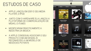 ESTUDOS DE CASO
 APPLE LANÇOU EM 2001 O SEU MEDIA
PLAYER, O IPOD
 JUNTO COM O HARDWARE ELA LANÇOU A
PLATAFORMA DE COMERCIALIZAÇÃO DE
MÍDIAS, O ITUNES
 MODIFICARAM DRASTICAMENTE A
INDÚSTRIA DA MÚSICA
 A APPLE CONSEGUIU ASSOCIAR O SEU
PRODUTO COM UM DESIGN JÁ
RECONHECIDO A UM MODELO DE
NEGÓCIOS POTENTE
 