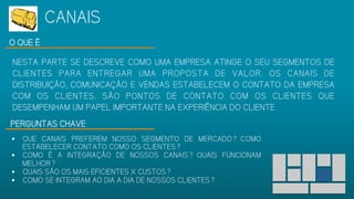 O QUE É
NESTA PARTE SE DESCREVE COMO UMA EMPRESA ATINGE O SEU SEGMENTOS DE
CLIENTES PARA ENTREGAR UMA PROPOSTA DE VALOR. OS CANAIS DE
DISTRIBUIÇÃO, COMUNICAÇÃO E VENDAS ESTABELECEM O CONTATO DA
EMPRESA COM OS CLIENTES. SÃO PONTOS DE CONTATO COM OS CLIENTES QUE
DESEMPENHAM UM PAPEL IMPORTANTE NA EXPERIÊNCIA DO CLIENTE
PERGUNTAS CHAVE
 QUE CANAIS PREFEREM NOSSO SEGMENTO DE MERCADO? COMO
ESTABELECER CONTATO COMO OS CLIENTES?
 COMO É A INTEGRAÇÃO DE NOSSOS CANAIS? QUAIS FUNCIONAM
MELHOR?
 QUAIS SÃO OS MAIS EFICIENTES X CUSTOS?
 COMO SE INTEGRAM AO DIA A DIA DE NOSSOS CLIENTES?
CANAIS
 