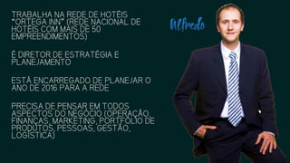 TRABALHA NA REDE DE HOTÉIS
“ORTEGA INN” (REDE NACIONAL DE
HOTÉIS COM MAIS DE 50
EMPREENDIMENTOS)
É DIRETOR DE ESTRATÉGIA E
PLANEJAMENTO
ESTÁ ENCARREGADO DE PLANEJAR
O ANO DE 2016 PARA A REDE
PRECISA DE PENSAR EM TODOS
ASPECTOS DO NEGÓCIO
(OPERAÇÃO, FINANÇAS,
MARKETING, PORTFÓLIO DE
PRODUTOS, PESSOAS, GESTÃO,
LOGÍSTICA)
 