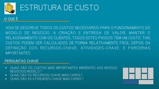 O QUE É
AQUI SE DESCREVE TODOS OS CUSTOS NECESSÁRIOS PARA O FUNCIONAMENTO
DO MODELO DE NEGÓCIO. A CRIAÇÃO E ENTREGA DE VALOR, MANTER O
RELACIONAMENTO COM OS CLIENTES, TODOS ESTES PASSOS TEM UM CUSTO.
TAIS CUSTOS PODEM SER CALCULADOS DE FORMA RELATIVAMENTE FÁCIL
DEPOIS DA DEFINIÇÃO DOS RECURSOS-CHAVE, ATIVIDADES-CHAVE, E PARCERIAS
IMPORTANTES
PERGUNTAS CHAVE
 QUAIS SÃO OS CUSTOS MAIS IMPORTANTES INERENTES AOS
NOSSOS NEGÓCIOS MODELO?
 QUAIS SÃO OS RECURSOS-CHAVE MAIS CAROS?
 QUAIS SÃO AS ATIVIDADES-CHAVE MAIS CARAS?
ESTRUTURA DE CUSTO
 