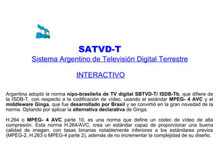 SATVD-T   Sistema Argentino de Televisión Digital Terrestre INTERACTIVO   Argentina adoptó la norma  nipo-brasileña de TV digital SBTVD-T/ ISDB-Tb , que difiere de la ISDB-T, con respecto a la codificación de vídeo, usando el estándar  MPEG- 4 AVC  y el  middleware   Ginga , que fue  desarrollado por Brasil  y se convirtió en la gran novedad de la norma. Optando por aplicar la  alternativa declarativa  de Ginga. H.264 o  MPEG- 4 AVC  parte 10, es una norma que define un códec de vídeo de alta compresión. Esta norma H.264/AVC, crea un estándar capaz de proporcionar una buena calidad de imagen, con tasas binarias notablemente inferiores a los estándares previos (MPEG-2, H.263 o MPEG-4 parte 2), además de no incrementar la complejidad de su diseño. 