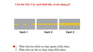 Câu hỏi 163: Khi gặp vạch kẻ đường nào các xe được
phép đè vạch?
1. Vạch 1.
2. Vạch 2.
3. Vạch 3.
4. Vạch 1 và vạch 3.
 