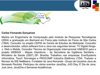 Carlos Fernando Gonçalves
Mestre em Engenharia de Computação pelo Instituto de Pesquisas Tecnológicas
(2004) e graduação em Bacharel em Física pelo Instituto de Física de São Carlos
(1994). Consultor no projeto CEPID do Centro de Estudos da Metrópole. Consultor
e desenvolvedor, utiliza software livre e Java nos seguintes temas: TV Digital Ginga-
J, Web e Mobile. Consultor Técnico da Organização Internacional UNESCO para o
projeto WEBGIS - Mapas Interativos - da Secretaria de Vigilância Sanitária -
Ministério da Saúde (2007) DF- Brasília. Trabalhou nas empresas: EverSystems
Informática, Touch Tecnologia e PROCOMP Indústria Eletônica LTDA. Tradutor e
Revisor do IDE NetBeans. Fundador do Java Noroeste - Grupo de Usuários Java do
Noroeste Paulista. Participou de vários eventos JavaDay, JUG Day, É Dia de Java,
Just Java, JavaOne e Semanas Acadêmicas.
 