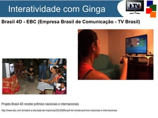 Brasil 4D - EBC (Empresa Brasil de Comunicação - TV Brasil)
Projeto Brasil 4D recebe prêmios nacionais e internacionais
http://www.ebc.com.br/sobre-a-ebc/sala-de-imprensa/2013/08/brasil-4d-recebe-premios-nacionais-e-internacionais
Interatividade com Ginga
 