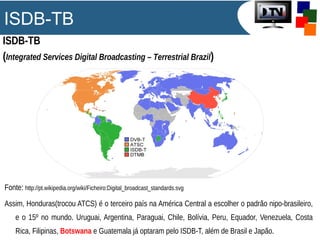 ISDB-TB
ISDB-TB
(Integrated Services Digital Broadcasting – Terrestrial Brazil)
Fonte: http://pt.wikipedia.org/wiki/Ficheiro:Digital_broadcast_standards.svg
Assim, Honduras(trocou ATCS) é o terceiro país na América Central a escolher o padrão nipo-brasileiro,
e o 15º no mundo. Uruguai, Argentina, Paraguai, Chile, Bolívia, Peru, Equador, Venezuela, Costa
Rica, Filipinas, Botswana e Guatemala já optaram pelo ISDB-T, além de Brasil e Japão.
 