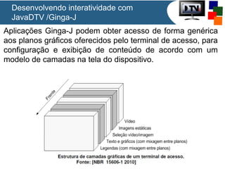 Aplicações Ginga-J podem obter acesso de forma genérica
aos planos gráficos oferecidos pelo terminal de acesso, para
configuração e exibição de conteúdo de acordo com um
modelo de camadas na tela do dispositivo.
Desenvolvendo interatividade com
JavaDTV /Ginga-J
 