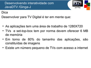 Desenvolvendo interatividade com
JavaDTV /Ginga-J
Dica
Desenvolver para TV Digital é ter em mente que:
●
As aplicações tem uma área de trabalho de 1280X720
●
TVs e set-top-box tem por norma devem oferecer 6 MB
de memória
●
Em torno de 80% do tamanho das aplicações, são
constituídas de imagens
●
Existe um número pequeno de TVs com acesso a internet
 