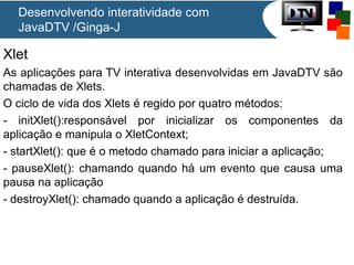 Xlet
As aplicações para TV interativa desenvolvidas em JavaDTV são
chamadas de Xlets.
O ciclo de vida dos Xlets é regido por quatro métodos:
- initXlet():responsável por inicializar os componentes da
aplicação e manipula o XletContext;
- startXlet(): que é o metodo chamado para iniciar a aplicação;
- pauseXlet(): chamando quando há um evento que causa uma
pausa na aplicação
- destroyXlet(): chamado quando a aplicação é destruída.
Desenvolvendo interatividade com
JavaDTV /Ginga-J
 