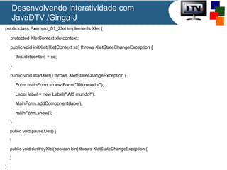 Desenvolvendo interatividade com
JavaDTV /Ginga-J
public class Exemplo_01_Xlet implements Xlet {
protected XletContext xletcontext;
public void initXlet(XletContext xc) throws XletStateChangeException {
this.xletcontext = xc;
}
public void startXlet() throws XletStateChangeException {
Form mainForm = new Form("Alô mundo!");
Label label = new Label(" Alô mundo!");
MainForm.addComponent(label);
mainForm.show();
}
public void pauseXlet() {
}
public void destroyXlet(boolean bln) throws XletStateChangeException {
}
}
 