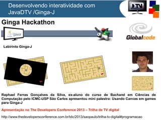 Ginga Hackathon
Raphael Ferras Gonçalves da Silva, ex-aluno do curso de Bacharel em Ciências de
Computação pelo ICMC-USP São Carlos apresentou mini palestra: Usando Canvas em games
para Ginga-J
Apresentação no The Developers Conference 2013 – Trilha de TV digital
http://www.thedevelopersconference.com.br/tdc/2013/saopaulo/trilha-tv-digital#programacao
Labirinto Ginga-J
Desenvolvendo interatividade com
JavaDTV /Ginga-J
 
