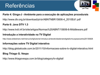 Referências
Parte 4: Ginga-J - Ambiente para a execução de aplicações procedurais
http://www.dtv.org.br/download/pt-br/ABNTNBR15606-4_2010Ed1.pdf
Parte 6: Java DTV 1.3
http://www.tvdi.inf.br/site/artigos/Normas%20ABNT/15606-6-Middleware.pdf
Introdução a interatividade na TV Digital
http://www.slideshare.net/mercuriocfg/tutorial-introduo-ainteratividadenatvdigitalicmcuspsaocarlos20130828
Informações sobre TV Digital interativa
http://blog.globalcode.com.br/2011/10/informacoes-sobre-tv-digital-interativa.html
Blog Thiago G. Vespa
http://www.thiagovespa.com.br/blog/category/tv-digital/
 