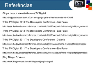 Ginga, Java e Interatividade na TV Digital
http://blog.globalcode.com.br/2013/02/ginga-java-e-interatividade-na-tv.html
Trilha TV Digital 2013 The Developers Conference –São Paulo
http://www.thedevelopersconference.com.br/tdc/2013/saopaulo/trilha-tv-digital#programacao
Trilha TV Digital 2012 The Developers Conference –São Paulo
http://www.thedevelopersconference.com.br/tdc/2012/saopaulo/trilha-tv-digital#programacao
Trilha TV Digital 2011 The Developers Conference - Goiânia
http://www.thedevelopersconference.com.br/tdc/2011/goiania/trilha-tv-digital#programacao
Trilha TV Digital 2011 The Developers Conference –São Paulo
http://www.thedevelopersconference.com.br/tdc/2011/saopaulo/trilha-tvdigital#programacao
Blog Thiago G. Vespa
http://www.thiagovespa.com.br/blog/category/tv-digital/
Referências
 