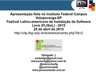 Apresentação feita no Instituto Federal Campus
Votuporanga-SP
Festival Latino-americano de Instalação de Software
Livre (FLISoL) - 2015
25 de abril de 2015
http://vtp.ifsp.edu.br/eventos/evento.php?id=2
Obrigado :)
carlosfgo@gmail.com
mercuriocfg@yahoo.com.br
@mercuriocfg
@javanoroeste
www.javanoroeste.com.br
 