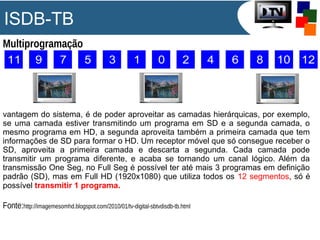 ISDB-TB
Multiprogramação
vantagem do sistema, é de poder aproveitar as camadas hierárquicas, por exemplo,
se uma camada estiver transmitindo um programa em SD e a segunda camada, o
mesmo programa em HD, a segunda aproveita também a primeira camada que tem
informações de SD para formar o HD. Um receptor móvel que só consegue receber o
SD, aproveita a primeira camada e descarta a segunda. Cada camada pode
transmitir um programa diferente, e acaba se tornando um canal lógico. Além da
transmissão One Seg, no Full Seg é possível ter até mais 3 programas em definição
padrão (SD), mas em Full HD (1920x1080) que utiliza todos os 12 segmentos, só é
possível transmitir 1 programa.
Fonte:http://imagemesomhd.blogspot.com/2010/01/tv-digital-sbtvdisdb-tb.html
 