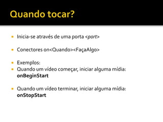  Inicia-se através de uma porta <port>
 Conectores on<Quando><FaçaAlgo>
 Exemplos:
 Quando um vídeo começar, iniciar alguma mídia:
onBeginStart
 Quando um vídeo terminar, iniciar alguma mídia:
onStopStart
 