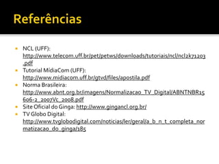 NCL (UFF):
http://www.telecom.uff.br/pet/petws/downloads/tutoriais/ncl/ncl2k71203
.pdf
 Tutorial MídiaCom (UFF):
http://www.midiacom.uff.br/gtvd/files/apostila.pdf
 Norma Brasileira:
http://www.abnt.org.br/imagens/Normalizacao_TV_Digital/ABNTNBR15
606-2_2007Vc_2008.pdf
 Site Oficial do Ginga: http://www.gingancl.org.br/
 TV Globo Digital:
http://www.tvglobodigital.com/noticias/ler/geral/a_b_n_t_completa_nor
matizacao_do_ginga/185
 