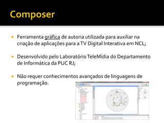  Ferramenta gráfica de autoria utilizada para auxiliar na
criação de aplicações para aTV Digital Interativa em NCL;
 Desenvolvido pelo LaboratórioTeleMídia do Departamento
de Informática da PUC RJ;
 Não requer conhecimentos avançados de linguagens de
programação.
 