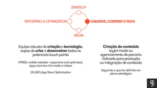 STRATEGY 
CREATIVE, CONTENT & TECH 
MEDIA 
REPORTING & OPTIMIZATION 
Equipe robusta de criação e tecnologia, 
capaz de criar e desenvolver todos os 
potenciais touch points 
HTML5, mobile websites - responsive and optimized, 
apps, banners rich media e vídeos 
UX; ASO, App Store Optimization 
Criação de conteúdo 
taylor-made ou 
agenciamento de parceiro 
indicado para produção 
ou integração de conteúdo 
Seguindo o que for definido em 
plano estratégico 
 