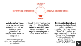 STRATEGY 
CREATIVE, CONTENT & TECH 
MEDIA 
REPORTING & OPTIMIZATION 
Mobile performance 
network, com grande 
cobertura e adserver 
mobile próprio 
gerenciando e 
centralizando todas as 
campanhas 
Parcerias estratégicas que 
visam maior comprometimento 
com resultados 
Branding, engagement, app 
promotion, drive to POS, e 
todas as possibilidades 
necessárias seguindo o 
objetivo estratégico de 
cada marca/iniciativa 
Todas as best practices: 
geo targeting, behavioural, 
profile targeting, re 
targeting, cuponing, native, 
CPI tech (app delivery e 
data collecting), rich media 
(celtra-tool), integração 
com ferramentas de 
transparência (ex. 
HasOffers, AdTruth, etc) 
 