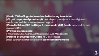 | Desde 2007 a Ginga é ativa na Mobile Marketing Association 
| Ginga é responsável por educação voltada para planejamento estratégico em 
mobile, com workshops, cursos in-company e etc 
| Pedro Del Priore, CEO da Ginga, é chairman da MMA Brasil e membro do board 
regional LatAm 
| Prêmios internacionais: 
FWA Awards, MMA Awards, Contagious UK e Web Magazine UK 
| Parceiro de educação do Google no Go-Mo Project 
| Rede e parcerias estabelecidas com todo ecossistema mobile 
 