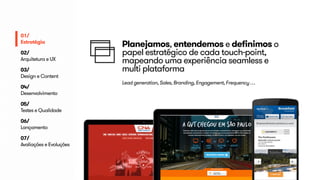 Planejamos, entendemos e definimos o 
papel estratégico de cada touch-point, 
mapeando uma experiência seamless e 
multi plataforma 
Lead generation, Sales, Branding, Engagement, Frequency … 
01/ 
Estratégia 
02/ 
Arquitetura e UX 
03/ 
Design e Content 
04/ 
Desenvolvimento 
05/ 
Testes e Qualidade 
06/ 
Lançamento 
07/ 
Avaliações e Evoluções 
 
