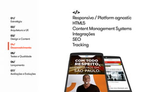 </> 
Responsivo / Platform agnostic 
HTML5 
Content Management Systems 
Integrações 
SEO 
Tracking 
01/ 
Estratégia 
02/ 
Arquitetura e UX 
03/ 
Design e Content 
04/ 
Desenvolvimento 
05/ 
Testes e Qualidade 
06/ 
Lançamento 
07/ 
Avaliações e Evoluções 
 