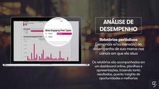 ANÁLISE DE 
DESEMPENHO 
Relatórios periódicos 
(semanais e/ou mensais) do 
desempenho de sua marca nos 
canais em que ela atua 
Os relatórios são acompanhados em 
um dashboard online, planilhas e 
apresentações, trazendo tanto 
resultados, quanto insights de 
oportunidades e melhorias 
 