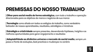 PREMISSAS DO NOSSO TRABALHO 
| Olhar para social media de forma estratégica, com todo o trabalho e operação 
direcionados para os objetivos de marca e negócios de sua marca 
| Tecnologia como aliada em todos os estágios do trabalho, como verdadeiro 
balizador de nossos aprendizados, resultados, estratégias e iniciativas 
| Estratégia e criatividade sempre presentes, desvendando hipóteses, insights e as 
melhores oportunidades para gerar engajamento e resultados 
| Adaptabilidade ao dinâmico universo e mercado de social media, sempre um 
passo a frente de evoluções, best practices e mudanças no cenário 
 