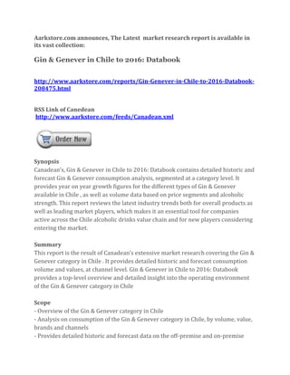 Aarkstore.com announces, The Latest market research report is available in
its vast collection:

Gin & Genever in Chile to 2016: Databook


http://www.aarkstore.com/reports/Gin-Genever-in-Chile-to-2016-Databook-
208475.html


RSS Link of Canedean
http://www.aarkstore.com/feeds/Canadean.xml




Synopsis
Canadean’s, Gin & Genever in Chile to 2016: Databook contains detailed historic and
forecast Gin & Genever consumption analysis, segmented at a category level. It
provides year on year growth figures for the different types of Gin & Genever
available in Chile , as well as volume data based on price segments and alcoholic
strength. This report reviews the latest industry trends both for overall products as
well as leading market players, which makes it an essential tool for companies
active across the Chile alcoholic drinks value chain and for new players considering
entering the market.

Summary
This report is the result of Canadean’s extensive market research covering the Gin &
Genever category in Chile . It provides detailed historic and forecast consumption
volume and values, at channel level. Gin & Genever in Chile to 2016: Databook
provides a top-level overview and detailed insight into the operating environment
of the Gin & Genever category in Chile

Scope
- Overview of the Gin & Genever category in Chile
- Analysis on consumption of the Gin & Genever category in Chile, by volume, value,
brands and channels
- Provides detailed historic and forecast data on the off-premise and on-premise
 