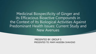 Medicinal Biospecificity of Ginger and
its Efficacious Bioactive Compounds in
the Context of Its Biological Activities Against
Predominant Health Issues: Current Study and
New Avenues
PRESENTED BY: GROUP 5
PRESENTED TO: MAM HASEEBA SHAHZAD
 